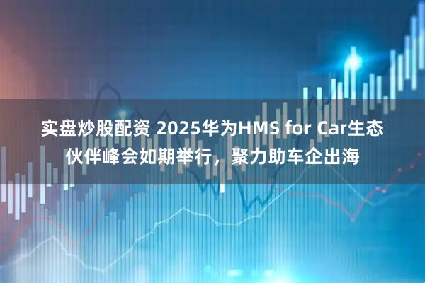 实盘炒股配资 2025华为HMS for Car生态伙伴峰会如期举行，聚力助车企出海