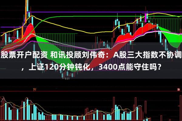 股票开户配资 和讯投顾刘伟奇：A股三大指数不协调，上证120分钟钝化，3400点能守住吗？