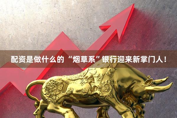 配资是做什么的 “烟草系”银行迎来新掌门人！