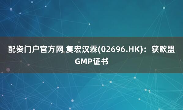 配资门户官方网 复宏汉霖(02696.HK)：获欧盟GMP证书