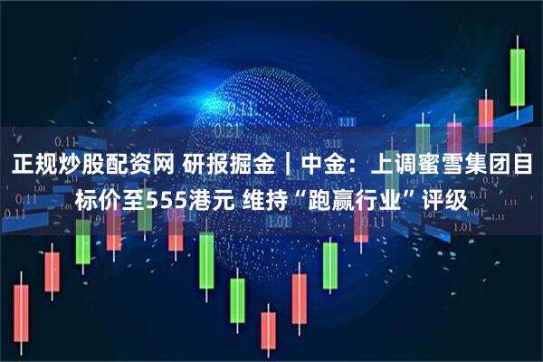 正规炒股配资网 研报掘金｜中金：上调蜜雪集团目标价至555港元 维持“跑赢行业”评级
