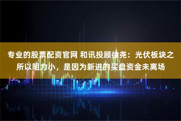 专业的股票配资官网 和讯投顾徐尧：光伏板块之所以阻力小，是因为新进的买盘资金未离场