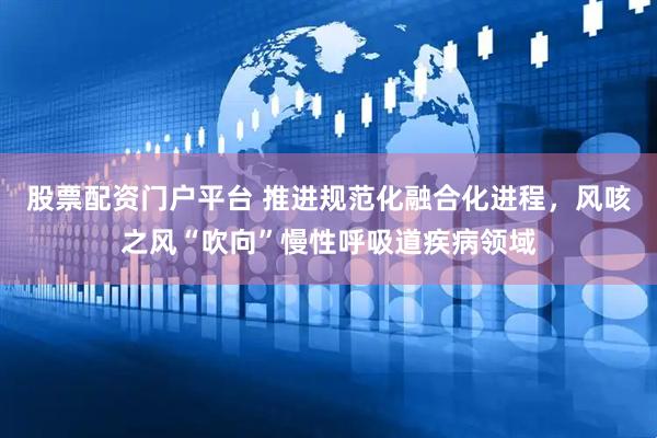 股票配资门户平台 推进规范化融合化进程,风咳之风“吹向”慢性呼吸道疾病领域