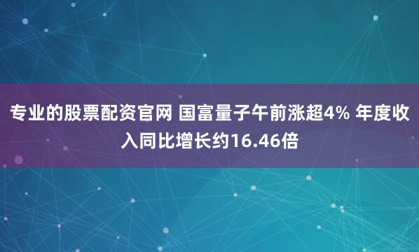 专业的股票配资官网 国富量子午前涨超4% 年度收入同比增长约16.46倍