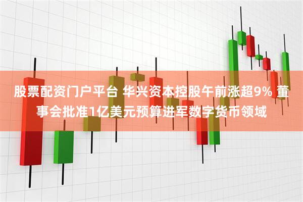股票配资门户平台 华兴资本控股午前涨超9% 董事会批准1亿美元预算进军数字货币领域
