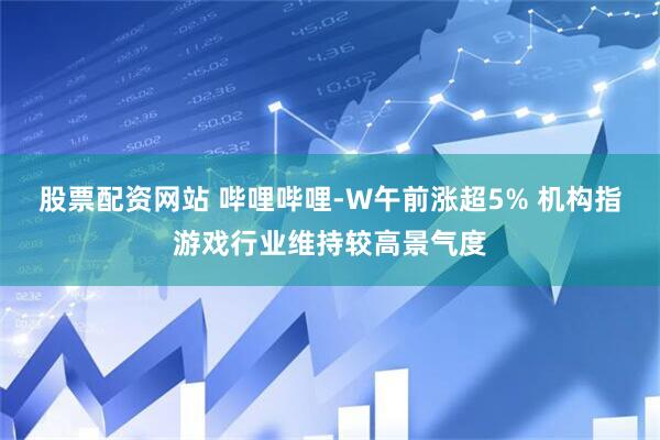 股票配资网站 哔哩哔哩-W午前涨超5% 机构指游戏行业维持较高景气度