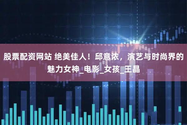 股票配资网站 绝美佳人！邱意浓，演艺与时尚界的魅力女神_电影_女孩_王晶