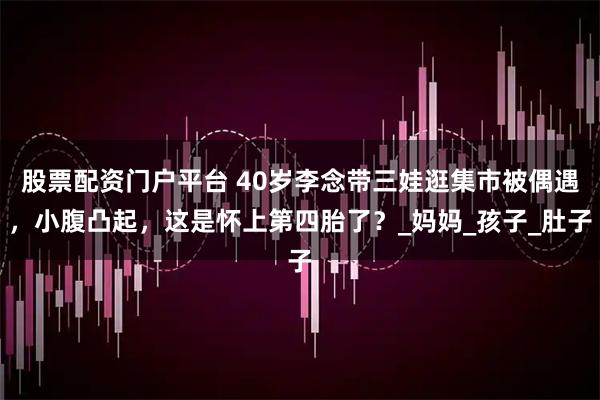 股票配资门户平台 40岁李念带三娃逛集市被偶遇，小腹凸起，这是怀上第四胎了？_妈妈_孩子_肚子
