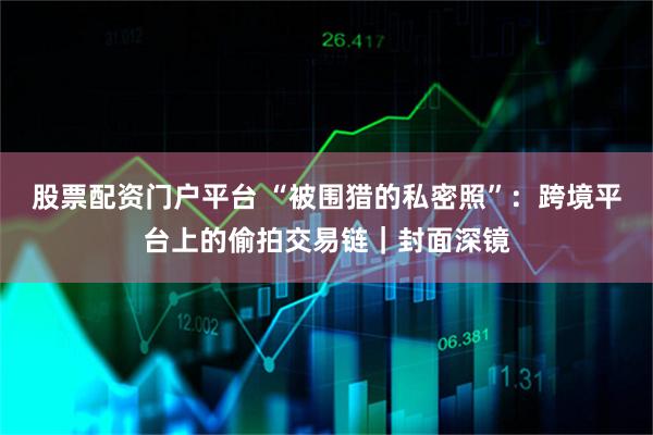 股票配资门户平台 “被围猎的私密照”:跨境平台上的偷拍交易链|封面深镜