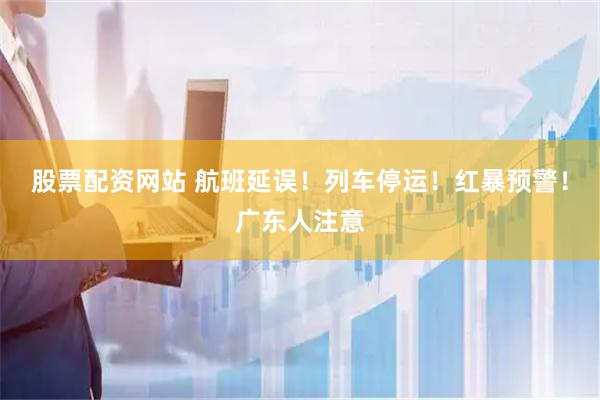股票配资网站 航班延误！列车停运！红暴预警！广东人注意