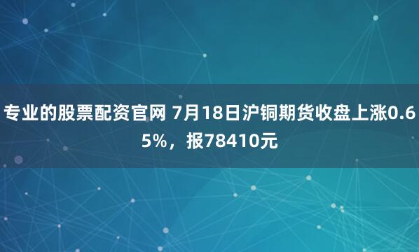专业的股票配资官网 7月18日沪铜期货收盘上涨0.65%，报78410元