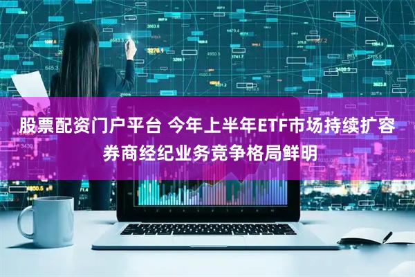 股票配资门户平台 今年上半年ETF市场持续扩容 券商经纪业务竞争格局鲜明