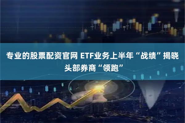 专业的股票配资官网 ETF业务上半年“战绩”揭晓 头部券商“领跑”