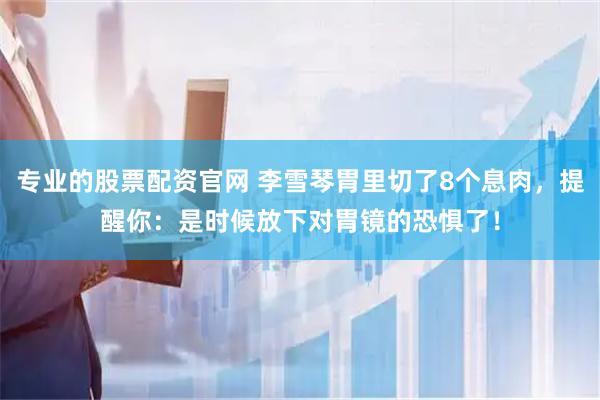 专业的股票配资官网 李雪琴胃里切了8个息肉，提醒你：是时候放下对胃镜的恐惧了！