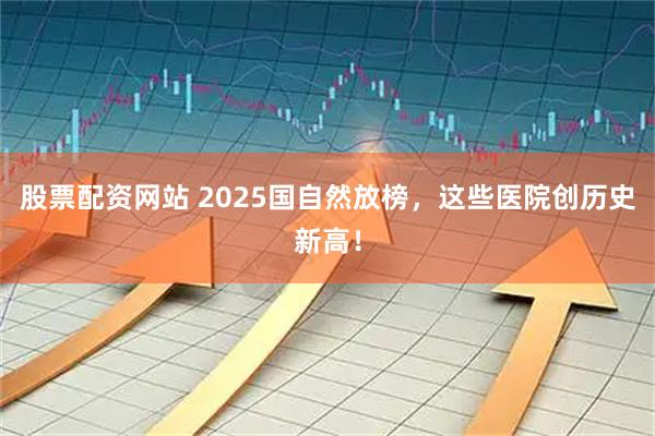 股票配资网站 2025国自然放榜，这些医院创历史新高！