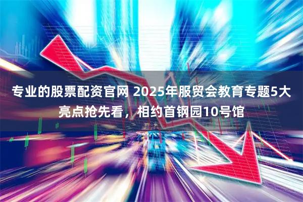 专业的股票配资官网 2025年服贸会教育专题5大亮点抢先看，相约首钢园10号馆