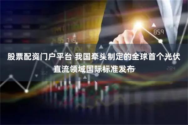 股票配资门户平台 我国牵头制定的全球首个光伏直流领域国际标准发布
