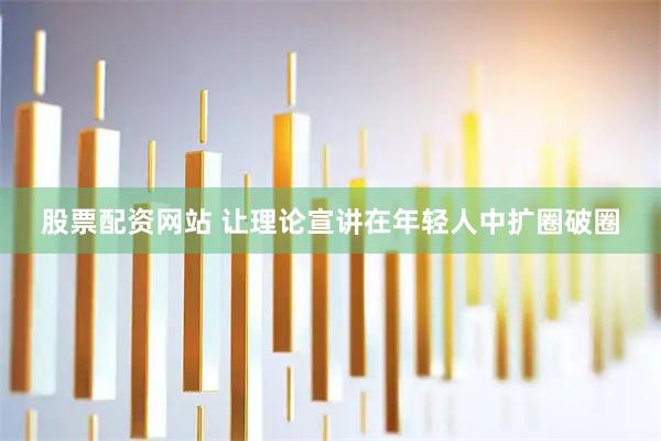 股票配资网站 让理论宣讲在年轻人中扩圈破圈