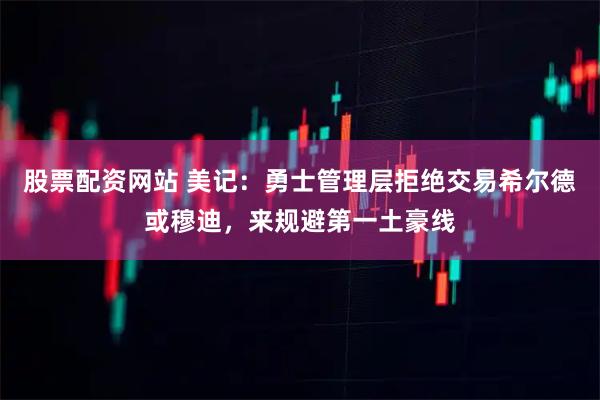 股票配资网站 美记：勇士管理层拒绝交易希尔德或穆迪，来规避第一土豪线