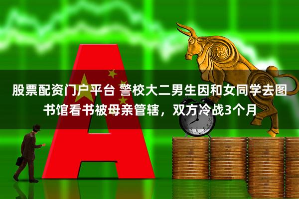 股票配资门户平台 警校大二男生因和女同学去图书馆看书被母亲管辖，双方冷战3个月