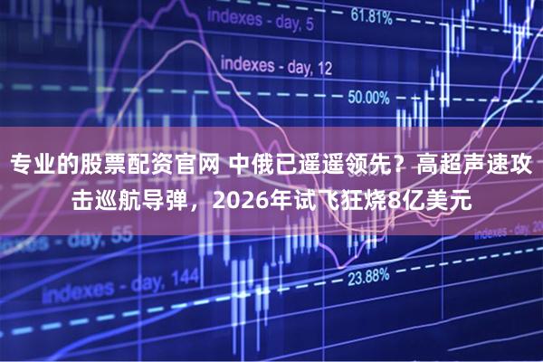 专业的股票配资官网 中俄已遥遥领先？高超声速攻击巡航导弹，2026年试飞狂烧8亿美元