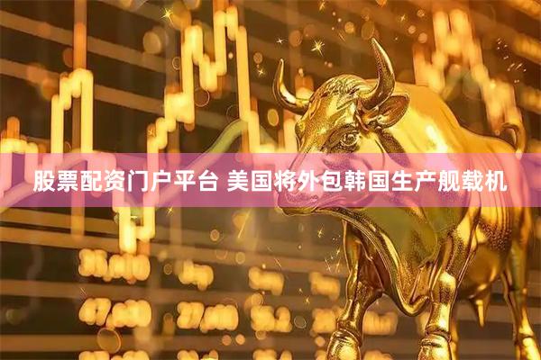 股票配资门户平台 美国将外包韩国生产舰载机